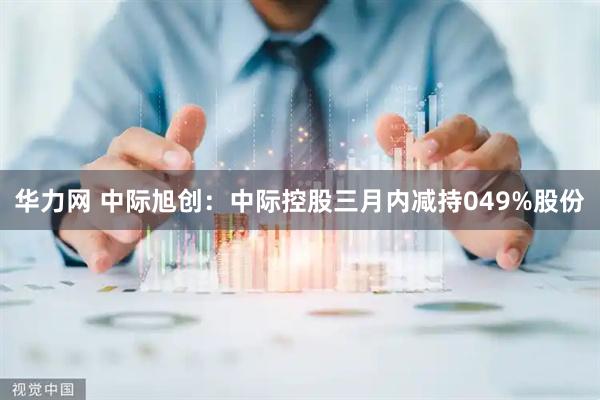 华力网 中际旭创：中际控股三月内减持049%股份