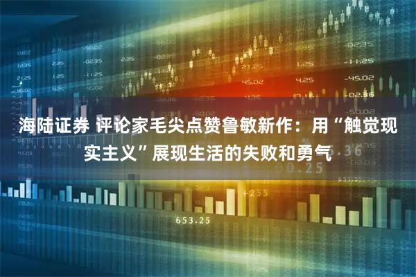 海陆证券 评论家毛尖点赞鲁敏新作：用“触觉现实主义”展现生活的失败和勇气