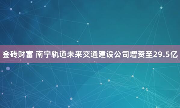 金砖财富 南宁轨道未来交通建设公司增资至29.5亿