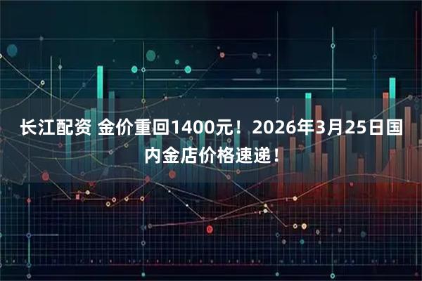 长江配资 金价重回1400元!2026年3月25日国内金店价格速递!