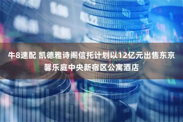 牛8速配 凯德雅诗阁信托计划以12亿元出售东京馨乐庭中央新宿区公寓酒店