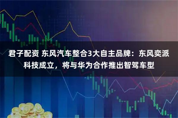 君子配资 东风汽车整合3大自主品牌:东风奕派科技成立,将与华为合作推出智驾车型
