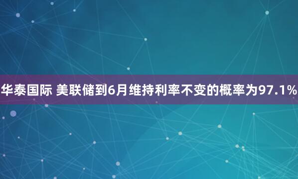 华泰国际 美联储到6月维持利率不变的概率为97.1%