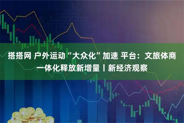 搭搭网 户外运动“大众化”加速 平台：文旅体商一体化释放新增量丨新经济观察