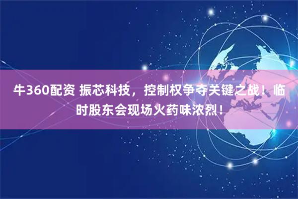 牛360配资 振芯科技，控制权争夺关键之战！临时股东会现场火药味浓烈！