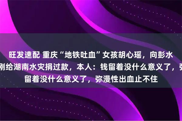 旺发速配 重庆“地铁吐血”女孩胡心瑶，向彭水捐款3万元，5月刚给湖南水灾捐过款，本人：钱留着没什么意义了，弥漫性出血止不住