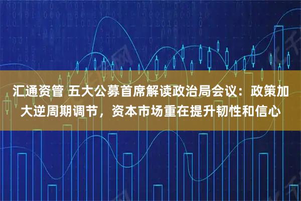 汇通资管 五大公募首席解读政治局会议：政策加大逆周期调节，资本市场重在提升韧性和信心