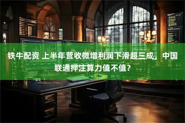 铁牛配资 上半年营收微增利润下滑超三成，中国联通押注算力值不值？