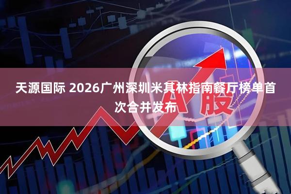 天源国际 2026广州深圳米其林指南餐厅榜单首次合并发布
