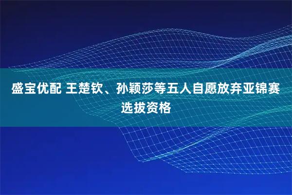 盛宝优配 王楚钦、孙颖莎等五人自愿放弃亚锦赛选拔资格