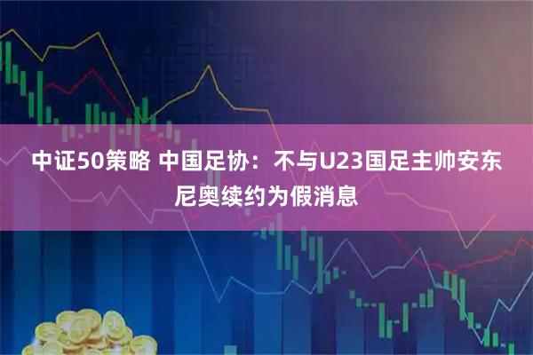 中证50策略 中国足协：不与U23国足主帅安东尼奥续约为假消息