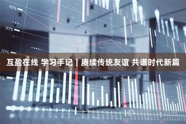 互盈在线 学习手记｜赓续传统友谊 共谱时代新篇